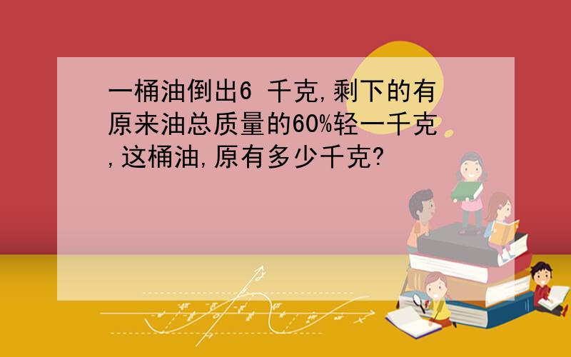 一桶油倒出6 千克,剩下的有原来油总质量的60%轻一千克,这桶油,原有多少千克?