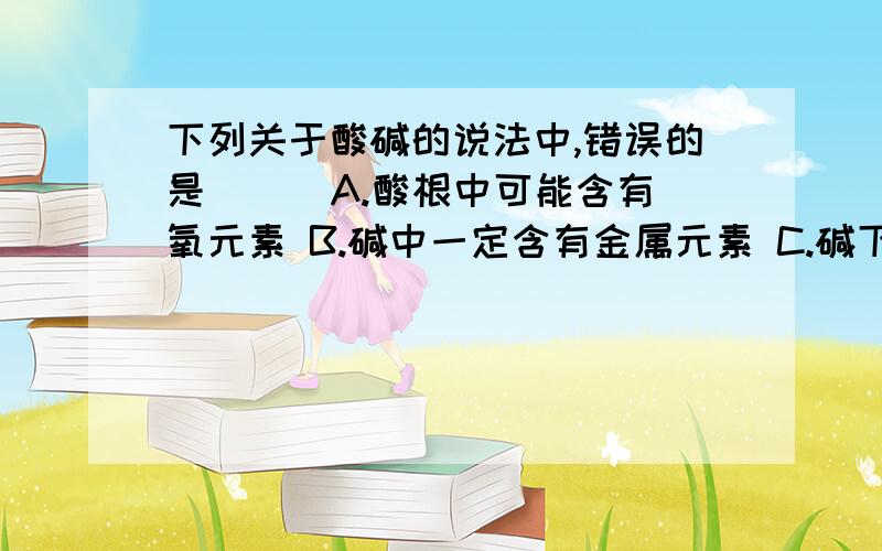 下列关于酸碱的说法中,错误的是（ ） A.酸根中可能含有氧元素 B.碱中一定含有金属元素 C.碱下列关于酸碱的说法中,错误的是（ ）A.酸根中可能含有氧元素B.碱中一定含有金属元素C.碱中一定