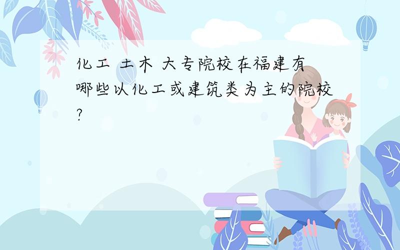 化工 土木 大专院校在福建有哪些以化工或建筑类为主的院校?