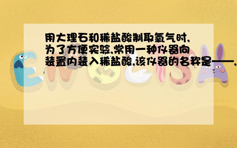 用大理石和稀盐酸制取氧气时,为了方便实验,常用一种仪器向装置内装入稀盐酸,该仪器的名称是——,安装时,该仪器的下端管口要——,以防止——.