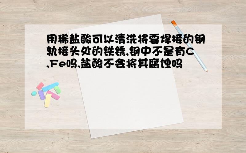 用稀盐酸可以清洗将要焊接的钢轨接头处的铁锈,钢中不是有C,Fe吗,盐酸不会将其腐蚀吗