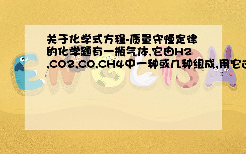 关于化学式方程-质量守恒定律的化学题有一瓶气体,它由H2,CO2,CO,CH4中一种或几种组成,用它进行以下实验：1.将气体通过足量的澄清石灰水,未出现沉淀2.在导管口将气体点燃,气体安静燃烧,火