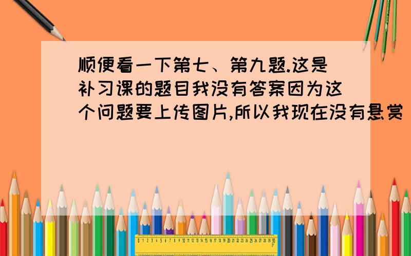 顺便看一下第七、第九题.这是补习课的题目我没有答案因为这个问题要上传图片,所以我现在没有悬赏（有可能问题传不上去,分数就浪费了）