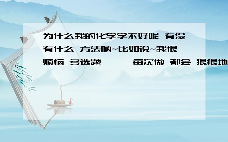 为什么我的化学学不好呢 有没有什么 方法呐~比如说~我很烦恼 多选题 …… 每次做 都会 狠狠地 的.