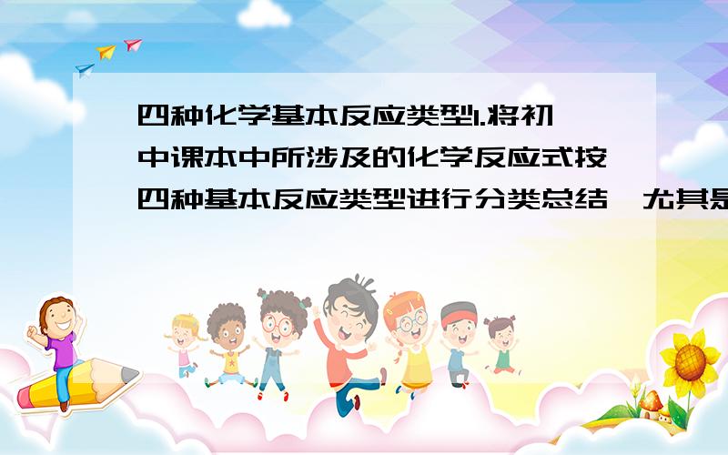 四种化学基本反应类型1.将初中课本中所涉及的化学反应式按四种基本反应类型进行分类总结,尤其是酸、碱、盐之间得复分解反应2.什么是氧化反应?什么是还原反应?用化学方程式分别举3例3.