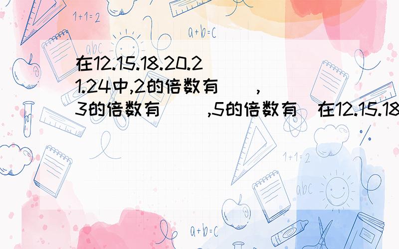 在12.15.18.20.21.24中,2的倍数有（）,3的倍数有（ ）,5的倍数有（在12.15.18.20.21.24中,2的倍数有（）,3的倍数有（ ）,5的倍数有（ ）