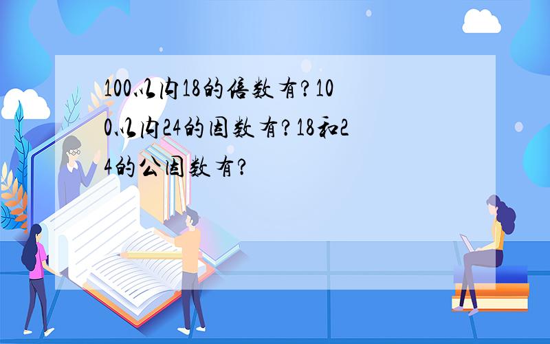 100以内18的倍数有?100以内24的因数有?18和24的公因数有?