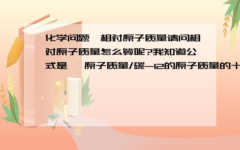 化学问题,相对原子质量请问相对原子质量怎么算呢?我知道公式是   原子质量/碳-12的原子质量的十二分之一可是碳-12的原子质量是什么啊?