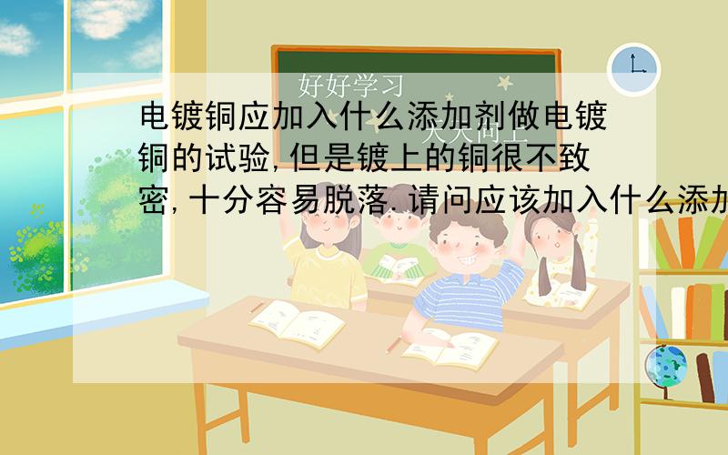 电镀铜应加入什么添加剂做电镀铜的试验,但是镀上的铜很不致密,十分容易脱落.请问应该加入什么添加剂增加致密性?另外还有哪些措施能够改善电镀铜的质量?（我是在ITO玻璃上镀铜,CuSO4浓