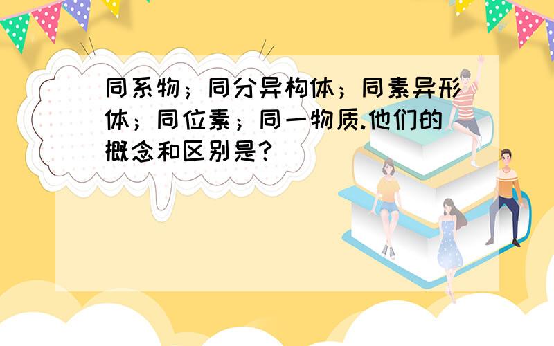 同系物；同分异构体；同素异形体；同位素；同一物质.他们的概念和区别是?