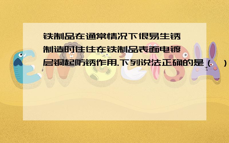 铁制品在通常情况下很易生锈,制造时往往在铁制品表面电镀一层铜起防锈作用.下列说法正确的是（ ）A．镀铜铁制品不可以在弱酸性条件下使用 B．镀铜铁制容器可盛硝酸银溶液C．镀铜铁制