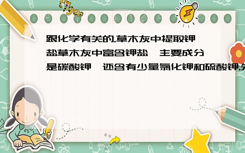 跟化学有关的.草木灰中提取钾盐草木灰中富含钾盐,主要成分是碳酸钾,还含有少量氯化钾和硫酸钾.先从草木灰中提取钾盐,并检验其中的碳酸根离子,硫酸根离子,氯离子.一.从草木灰提取钾盐