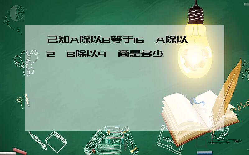 己知A除以B等于16,A除以2,B除以4,商是多少