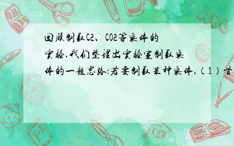 回顾制取C2、CO2等气体的实验,我们整理出实验室制取气体的一般思路：若要制取某种气体,（1）首先研究生成气体的_____________.（2）然后根据_________和_________选择并安装实验仪器设备,而且一