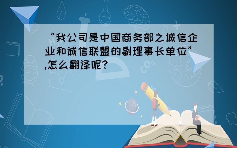 “我公司是中国商务部之诚信企业和诚信联盟的副理事长单位”,怎么翻译呢?