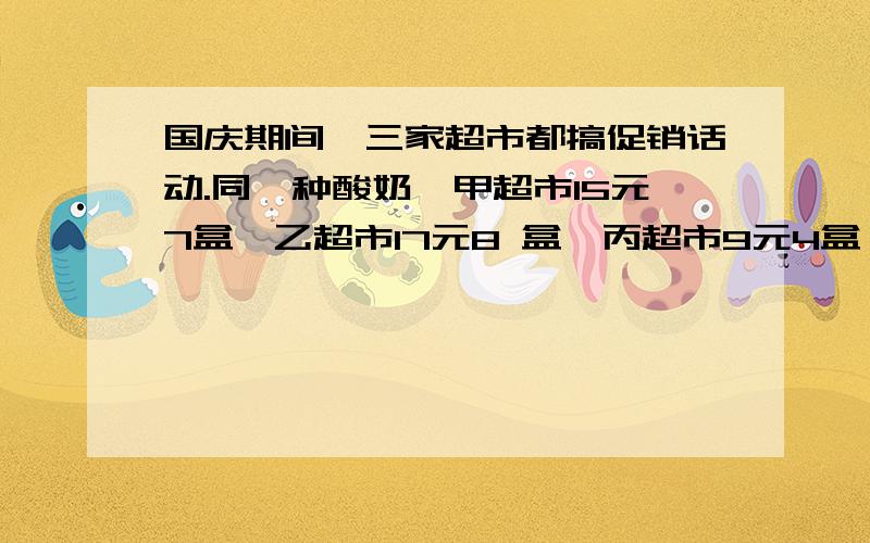 国庆期间,三家超市都搞促销话动.同一种酸奶,甲超市15元7盒,乙超市17元8 盒,丙超市9元4盒,如果你是顾客,你到那家超市购买?用通分的方法对吗？甲；7x8x4=224（盒）甲；7x32=480(盒）15x32=480（元