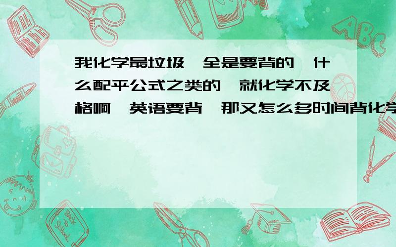 我化学最垃圾,全是要背的,什么配平公式之类的,就化学不及格啊,英语要背,那又怎么多时间背化学,==╮(╯▽╰)╭ 上帝啊