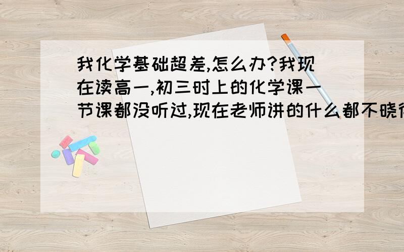 我化学基础超差,怎么办?我现在读高一,初三时上的化学课一节课都没听过,现在老师讲的什么都不晓得,该怎么办啊?