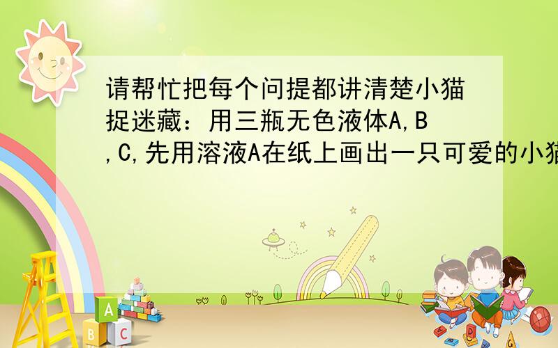 请帮忙把每个问提都讲清楚小猫捉迷藏：用三瓶无色液体A,B,C,先用溶液A在纸上画出一只可爱的小猫,待溶液风干后,小猫就“隐形”了,然后用无色溶液B喷在纸上,一只红色的小猫出现了；再喷