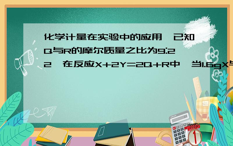 化学计量在实验中的应用,已知Q与R的摩尔质量之比为9:22,在反应X+2Y=2Q+R中,当1.6gX与适量的Y完全反映后,生成4.4gR,则参加反应的Y和生成物Q的质量之比为（）选择DA 46:9 B32:9C 23:9 D 16:9要解题方法,