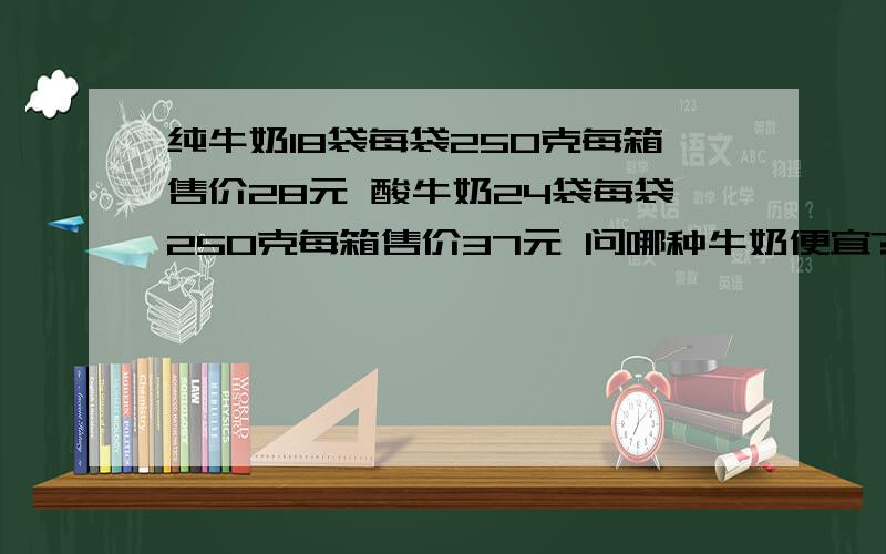 纯牛奶18袋每袋250克每箱售价28元 酸牛奶24袋每袋250克每箱售价37元 问哪种牛奶便宜?这是一道创新题