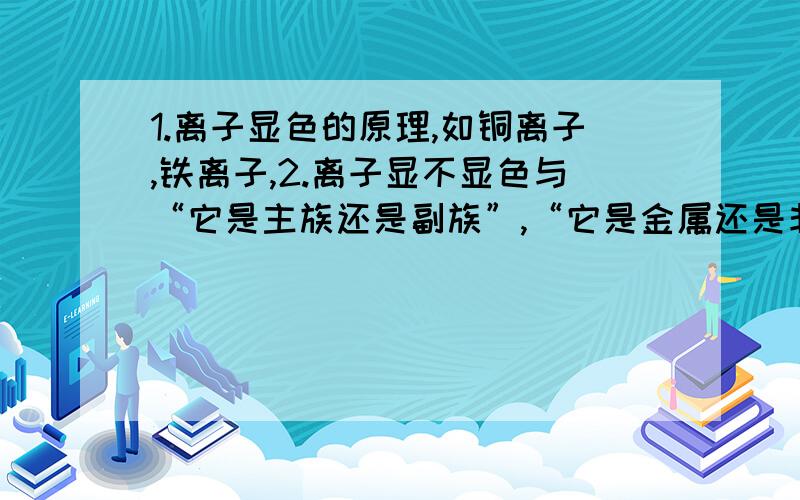 1.离子显色的原理,如铜离子,铁离子,2.离子显不显色与“它是主族还是副族”,“它是金属还是非金属”有没有什么特殊的联系或是规律3.焰色反应的原理,为什么不同的元素会显不同的颜色,另,