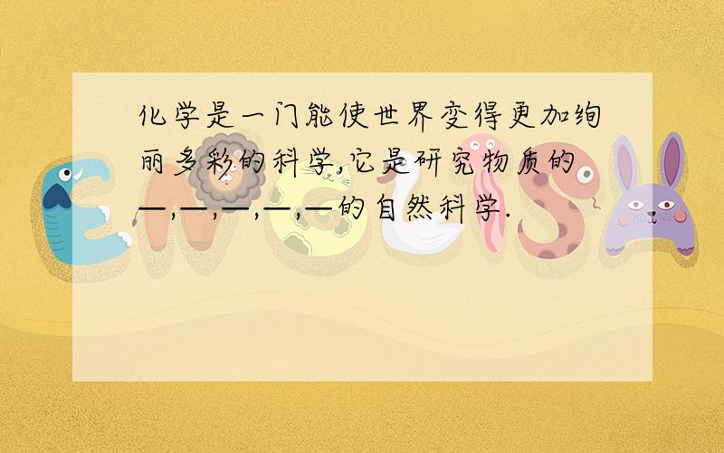 化学是一门能使世界变得更加绚丽多彩的科学,它是研究物质的—,—,—,—,—的自然科学.