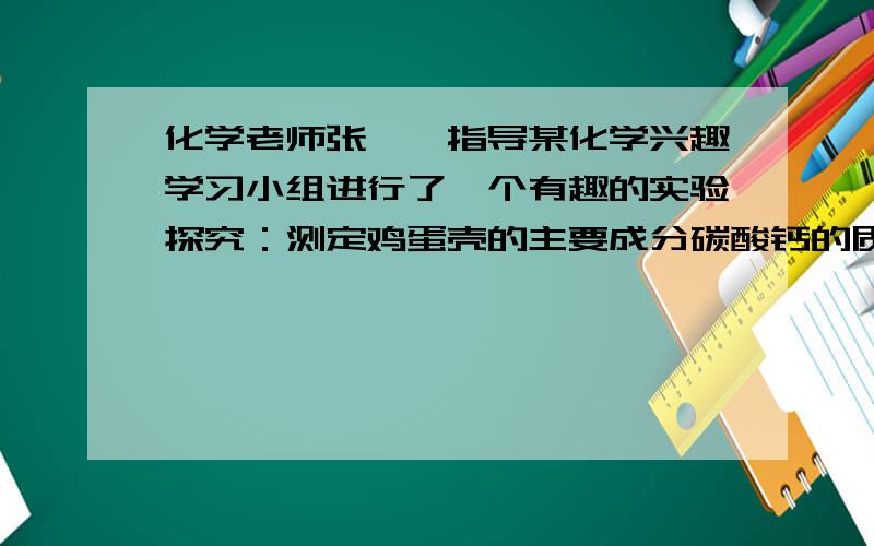 化学老师张××指导某化学兴趣学习小组进行了一个有趣的实验探究：测定鸡蛋壳的主要成分碳酸钙的质量分数．实验如下：将鸡蛋壳洗净、干燥并捣碎后,称取8.0g放在烧杯里,然后往烧杯中加