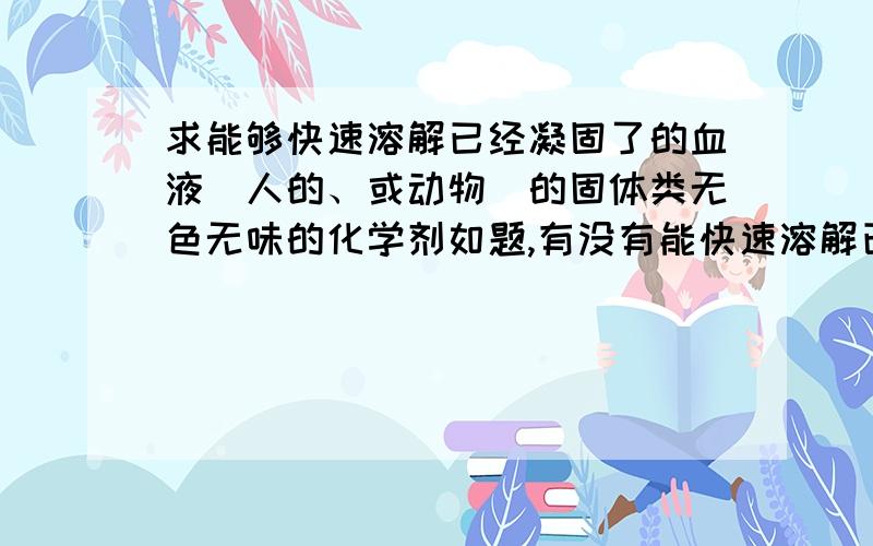 求能够快速溶解已经凝固了的血液（人的、或动物）的固体类无色无味的化学剂如题,有没有能快速溶解已经凝固的血液（人的、或动物）的固体类无色无味的化学剂成分,比如市场卖的2元钱