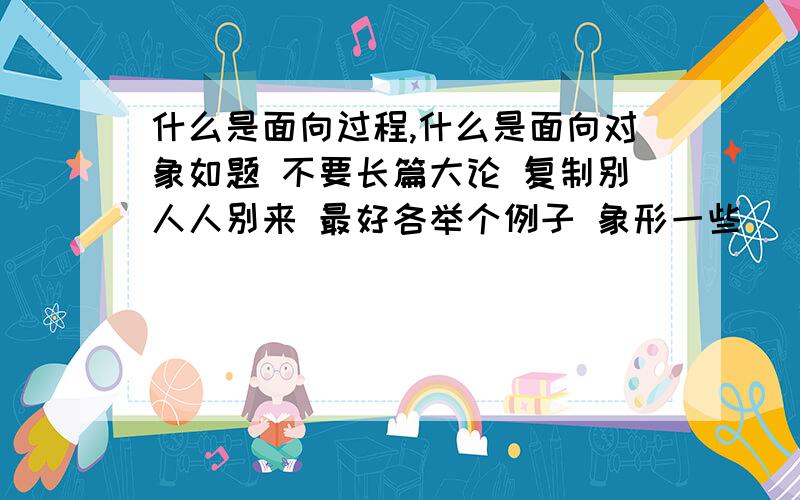 什么是面向过程,什么是面向对象如题 不要长篇大论 复制别人人别来 最好各举个例子 象形一些