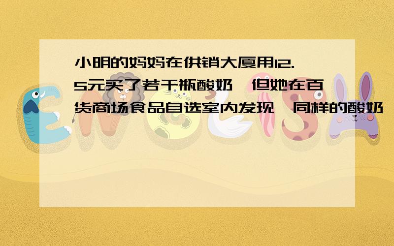 小明的妈妈在供销大厦用12.5元买了若干瓶酸奶,但她在百货商场食品自选室内发现,同样的酸奶,这里要比供应大厦每瓶便宜0.2元,所以,到第二天买酸奶时,就到百货商场去买,结果用去18.4元,买的