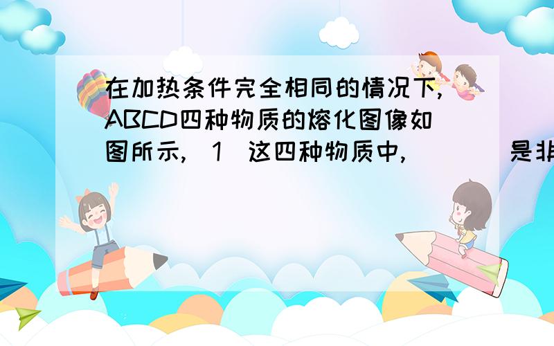 在加热条件完全相同的情况下,ABCD四种物质的熔化图像如图所示,（1）这四种物质中,____是非晶体（2）这四种物质中,_____可能是同种物质（3）这四种物质中,____的质量一定比 ____ 的大