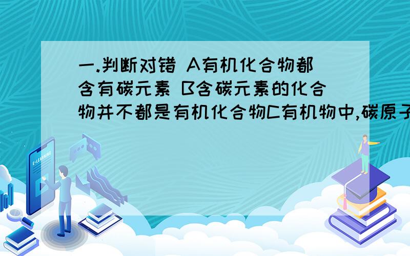 一.判断对错 A有机化合物都含有碳元素 B含碳元素的化合物并不都是有机化合物C有机物中,碳原子的排列方式不同,所表现出来的性质也就不同D有机物的数目之所以庞大,是因为组成有机物的元