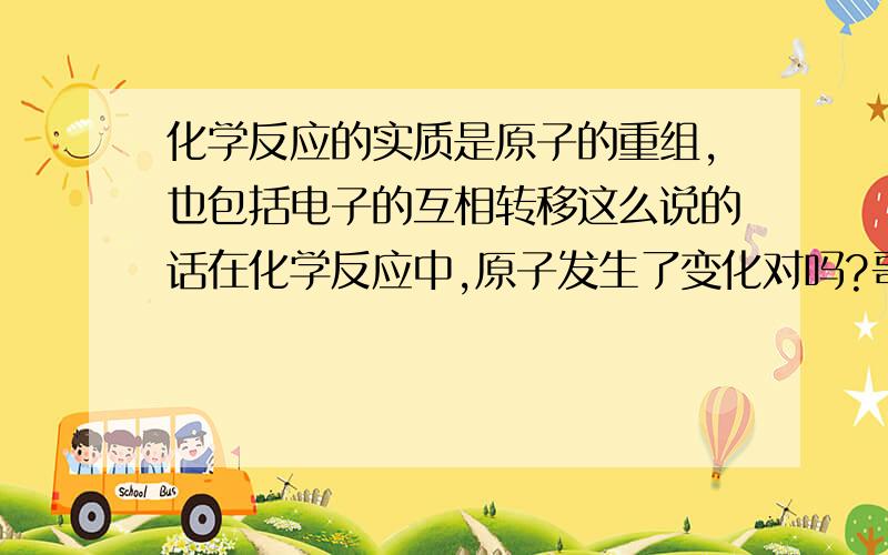 化学反应的实质是原子的重组,也包括电子的互相转移这么说的话在化学反应中,原子发生了变化对吗?哥哥姐姐们帮帮我.