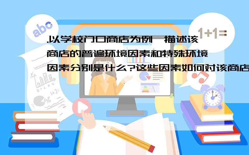 .以学校门口商店为例,描述该商店的普遍环境因素和特殊环境因素分别是什么?这些因素如何对该商店的经营绩效产生影响?这是我大学《管理学》的作业,希望知道的人好好帮我回答下,我会追