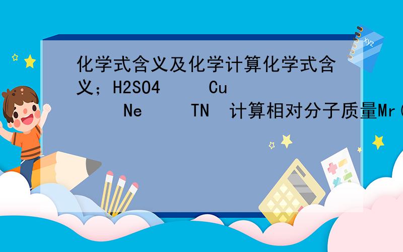 化学式含义及化学计算化学式含义；H2SO4     Cu     Ne     TN  计算相对分子质量Mr(SO3)=             Mr（Cu(OH)2）=              Mr （KAC（SO4）2    12H2O）=计算各元素质量比H2O2中O分之H=Na2CO3中Na:c:o=CO (NH2)2