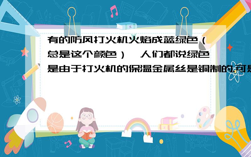 有的防风打火机火焰成蓝绿色（总是这个颜色）,人们都说绿色是由于打火机的保温金属丝是铜制的.可是灼烧铜丝,绿火只会出现一会儿,之后火焰又会正常,这是为什么?（不要回答因为生成氧