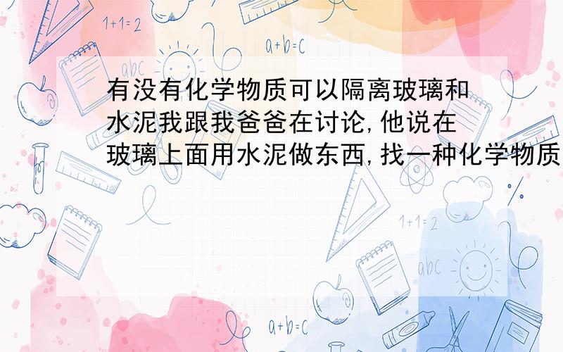 有没有化学物质可以隔离玻璃和水泥我跟我爸爸在讨论,他说在玻璃上面用水泥做东西,找一种化学物质隔离开玻璃层和上面的水泥,我觉得不太可能.有人知道吗?