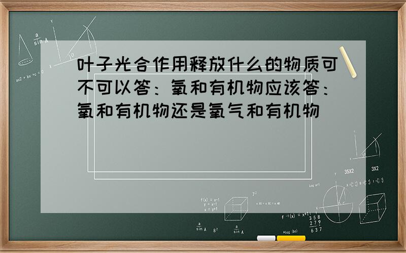 叶子光合作用释放什么的物质可不可以答：氧和有机物应该答：氧和有机物还是氧气和有机物