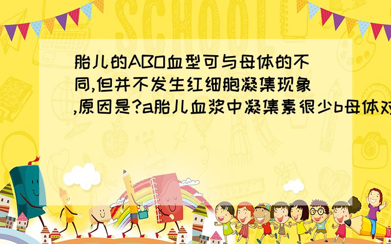 胎儿的ABO血型可与母体的不同,但并不发生红细胞凝集现象,原因是?a胎儿血浆中凝集素很少b母体对胎儿有保护作用c胎儿红细胞凝聚素很少d母体血液与胎儿的血液不直接接触