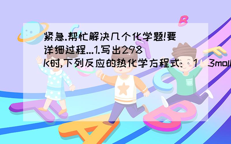 紧急.帮忙解决几个化学题!要详细过程...1.写出298K时,下列反应的热化学方程式:(1)3molNO2(g)与1molH2O(l)反应生成HNO3(aq)和NO(g),放热138KJ.(2)用CO(g)还原1molFE2O3(s),放热24.8KJ.(3)1molHgO(s)分解为液态汞和氧