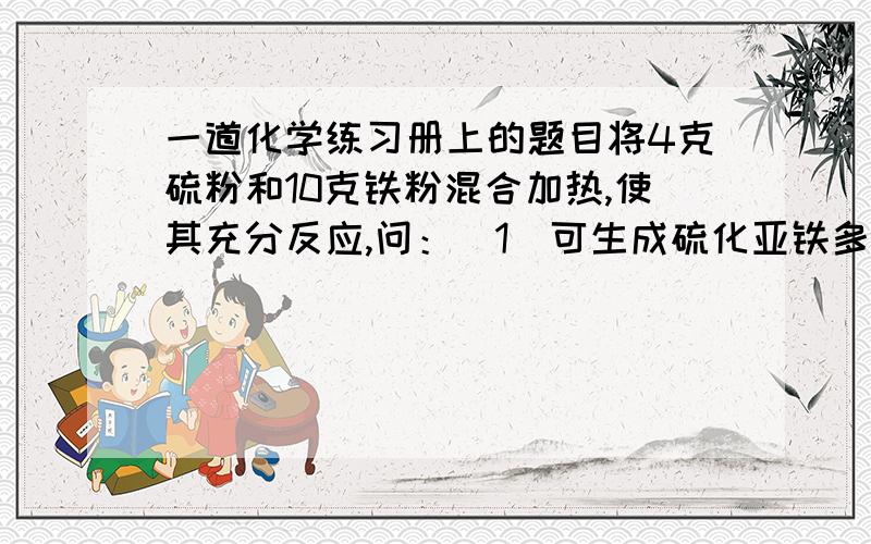 一道化学练习册上的题目将4克硫粉和10克铁粉混合加热,使其充分反应,问：（1）可生成硫化亚铁多少克?（2）往反应的混合物中加足量盐酸,可生成气体多少毫升?（标准状况下)我第一题做出