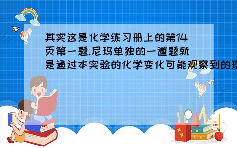 其实这是化学练习册上的第14页第一题.尼玛单独的一道题就是通过本实验的化学变化可能观察到的现象有,前面一页一张表格里面写了1.颜色的变化2.沉淀的生成和溶解3.气体的生成4.热量的变