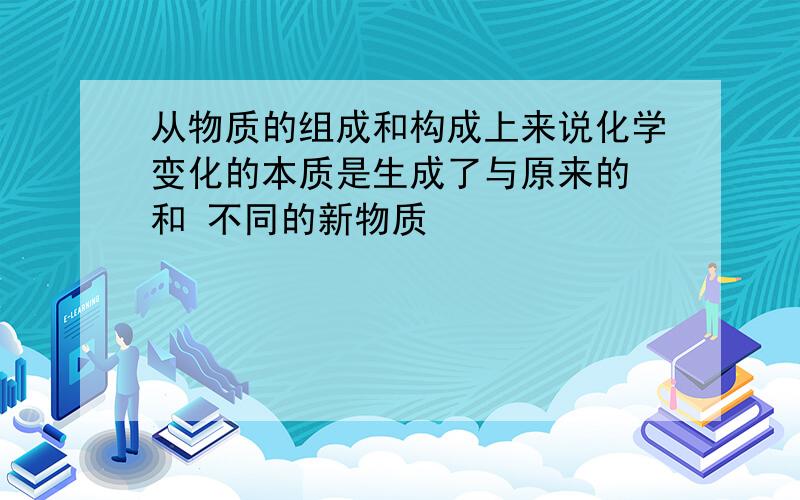 从物质的组成和构成上来说化学变化的本质是生成了与原来的 和 不同的新物质