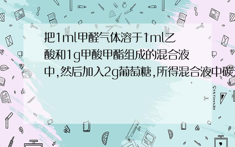 把1ml甲醛气体溶于1ml乙酸和1g甲酸甲酯组成的混合液中,然后加入2g葡萄糖,所得混合液中碳元素的质量分数A24%B40%C50%D53.3%