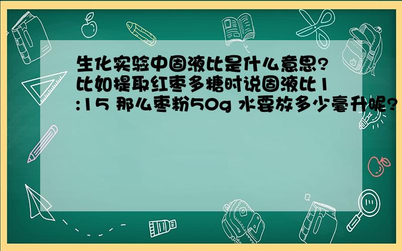 生化实验中固液比是什么意思?比如提取红枣多糖时说固液比1:15 那么枣粉50g 水要放多少毫升呢?