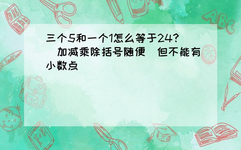 三个5和一个1怎么等于24?（加减乘除括号随便）但不能有小数点