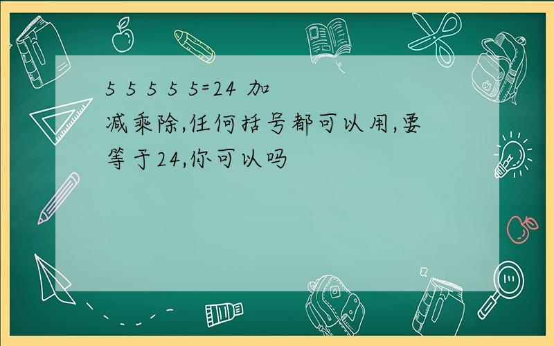 5 5 5 5 5=24 加减乘除,任何括号都可以用,要等于24,你可以吗