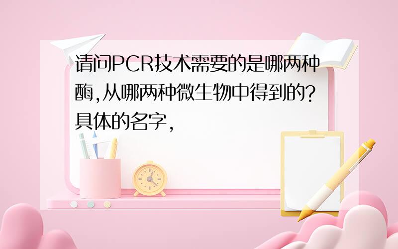 请问PCR技术需要的是哪两种酶,从哪两种微生物中得到的?具体的名字,