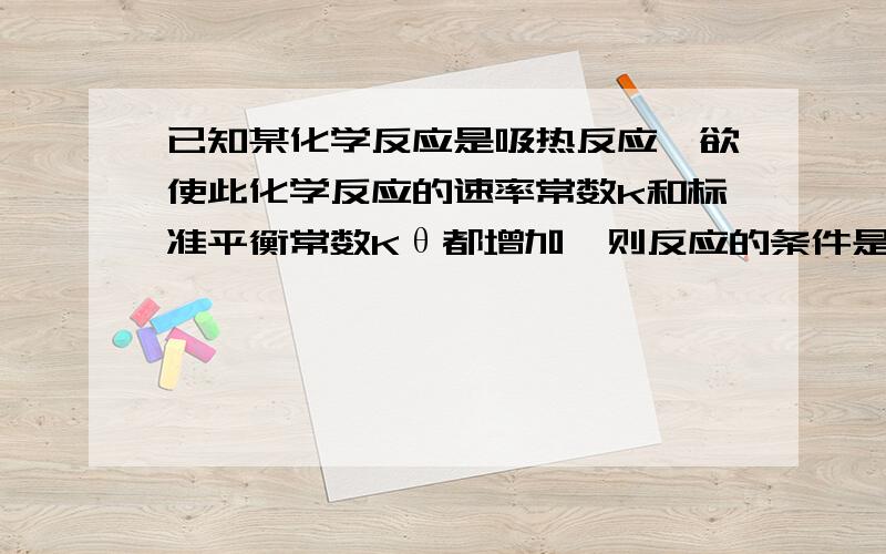 已知某化学反应是吸热反应,欲使此化学反应的速率常数k和标准平衡常数Kθ都增加,则反应的条件是 ( )a、恒温下,增加反应物浓度b、升高温度c、恒温下,加催化剂